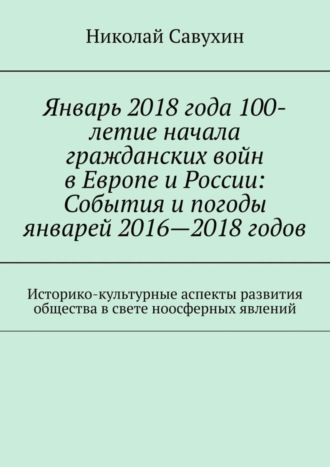 Николай Савухин. Январь 2018 года 100-летие начала гражданских войн в Европе и России: События и погоды январей 2016—2018 годов. Историко-культурные аспекты развития общества в свете ноосферных явлений