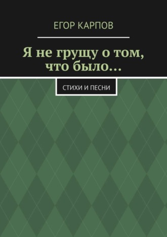 Егор Андреевич Карпов. Я не грущу о том, что было… Стихи и песни