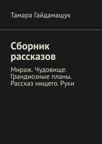 Тамара Гайдамащук. Сборник рассказов. Мираж. Чудовище. Грандиозные планы. Рассказ нищего. Руки