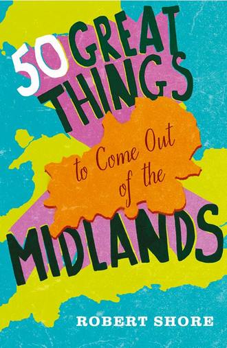 Robert Shore. Fifty Great Things to Come Out of the Midlands