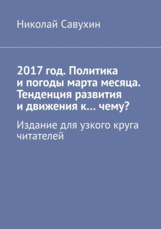 Николай Савухин. 2017 год. Политика и погоды марта месяца. Тенденция развития и движения к…чему? Издание для узкого круга читателей