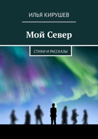 Илья Кирушев. Мой Север. Стихи и рассказы