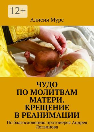 Обложка книги «Чудо по молитвам Матери. Крещение в реанимации. По благословению протоиерея Андрея Логвинова»