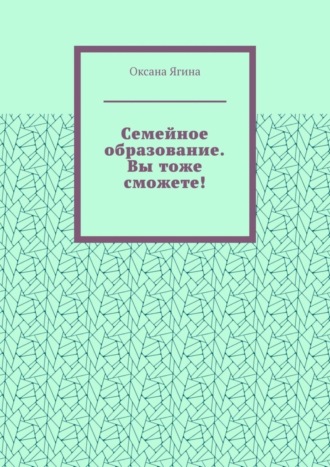 Оксана Ягина. Семейное образование. Вы тоже сможете! Как начать обучать своих детей самостоятельно дома