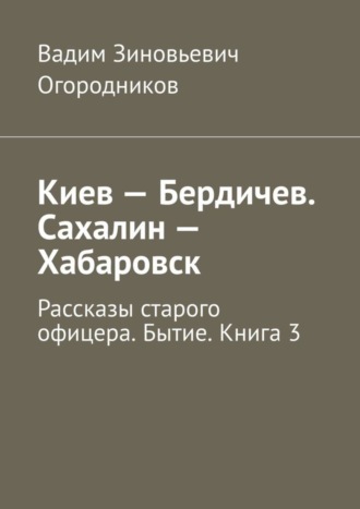 Вадим Зиновьевич Огородников. Киев – Бердичев. Сахалин – Хабаровск. Рассказы старого офицера. Бытие. Книга 3