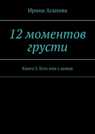 Ирина Агапова. 12 моментов грусти. Книга 2. Есть имя у дождя