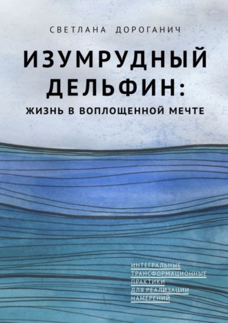 Светлана Дмитриевна Дороганич. Изумрудный дельфин: жизнь в воплощенной мечте. Интегральные трансформационные практики для реализации намерений