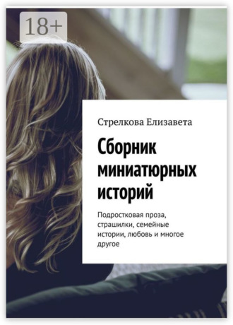Обложка книги «Сборник миниатюрных историй. Подростковая проза, страшилки, семейные истории, любовь и многое другое»
