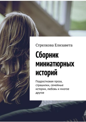 Стрелкова Елизавета. Сборник миниатюрных историй. Подростковая проза, страшилки, семейные истории, любовь и многое другое