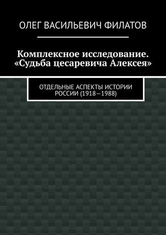 Олег Васильевич Филатов. Комплексное исследование. «Судьба цесаревича Алексея». Отдельные аспекты истории России (1918—1988)