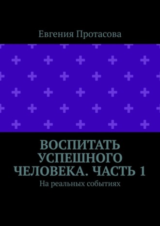 Евгения Андреевна Протасова. Воспитать успешного человека. Часть 1. На реальных событиях