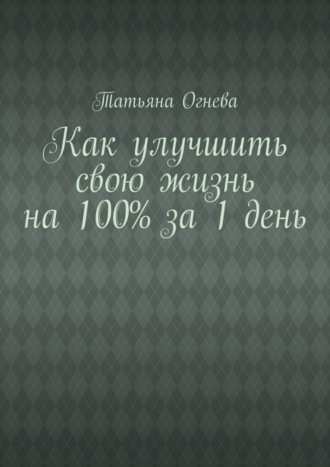 Татьяна Огнева. Как улучшить свою жизнь на 100% за 1 день