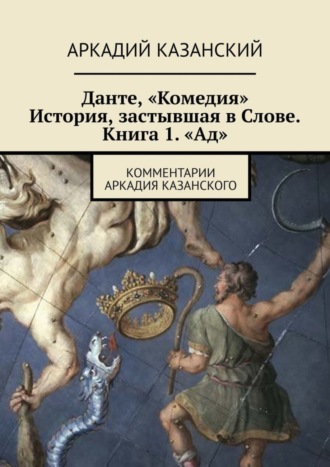 Аркадий Казанский. Данте, «Комедия». История, застывшая в Слове. Книга 1. «Ад». Комментарии Аркадия Казанского