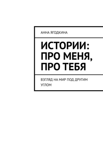 Анна Ягодкина. Истории: про меня, про тебя. Взгляд на мир под другим углом