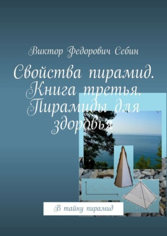 Виктор Федорович Себин. Свойства пирамид. Книга третья. Пирамиды для здоровья. В тайну пирамид