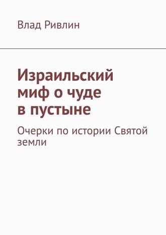 Влад Ривлин. Израильский миф о чуде в пустыне. Очерки по истории Святой земли