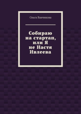 Ольга Ванчикова. Cобираю на стартап, или Я не Настя Ивлеева