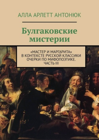 Алла Арлетт Антонюк. Булгаковские мистерии. «Мастер и Маргарита» в контексте русской классики Очерки по мифопоэтике. Часть III