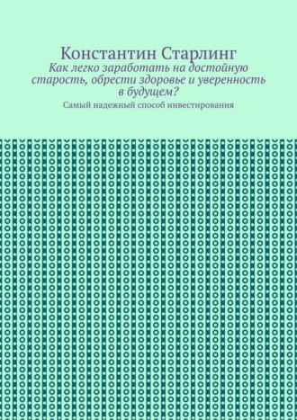 Константин Старлинг. Как легко заработать на достойную старость, обрести здоровье и уверенность в будущем? Самый надежный способ инвестирования