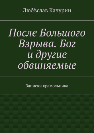 Любѣслав Качурин. После Большого Взрыва. Бог и другие обвиняемые. Записки крамольника