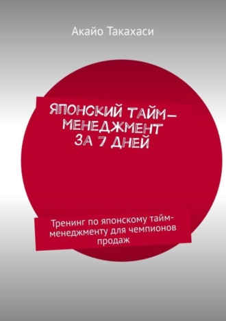 Акайо Такахаси. Японский тайм-менеджмент за 7 дней. Тренинг по японскому тайм-менеджменту для чемпионов продаж