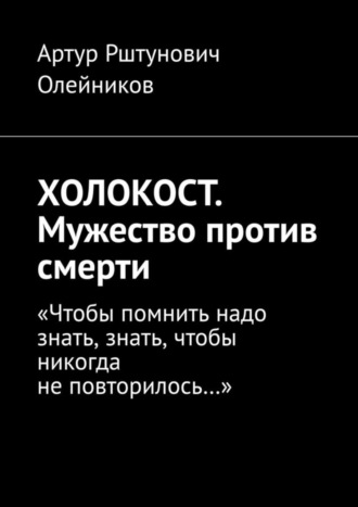 Артур Рштунович Олейников. ХОЛОКОСТ. Мужество против смерти. “Чтобы помнить надо знать, знать, чтобы никогда не повторилось…“