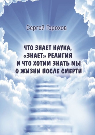 Сергей Михайлович Горохов. Что знает наука, «знает» религия и что хотим знать мы о жизни после смерти