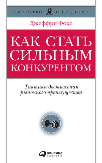 Джеффри Дж. Фокс. Как стать сильным конкурентом: Тактики достижения рыночного преимущества