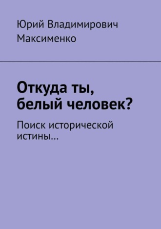 Юрий Владимирович Максименко. Откуда ты, белый человек? Поиск исторической истины…