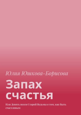 Юлия Юшкова-Борисова. Запах счастья. Или Девять песен Старой Ведьмы о том, как быть счастливым