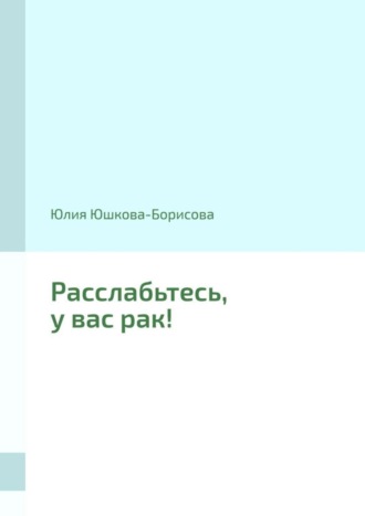 Юлия Юшкова-Борисова. Расслабьтесь, у вас рак!