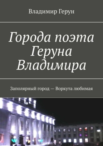 Обложка книги «Города поэта Геруна Владимира. Заполярный город – Воркута любимая»