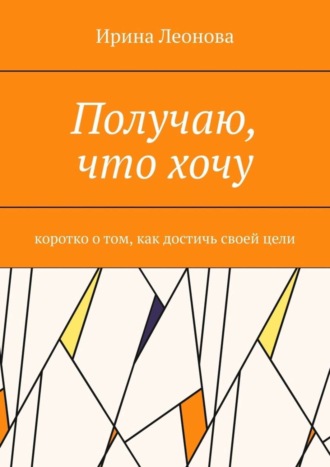 Ирина Ивановна Леонова. Получаю, что хочу. Коротко о том, как достичь своей цели