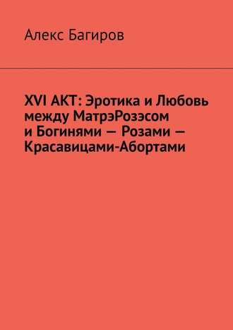 Алекс Багиров. XVI АКТ: Эротика и Любовь между МатрэРозэсом и Богинями – Розами – Красавицами-Абортами