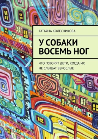 Татьяна Колесникова. У собаки восемь ног. Что говорят дети, когда их не слышат взрослые