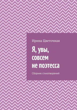 Ирина Цветочная. Я, увы, совсем не поэтесса. Сборник стихотворений