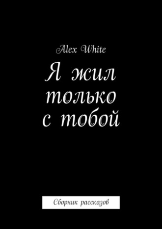 Alex White. Я жил только с тобой. Сборник рассказов