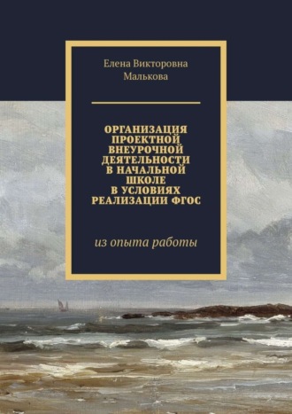 Елена Викторовна Малькова. Организация проектной внеурочной деятельности в начальной школе в условиях реализации ФГОС. Из опыта работы