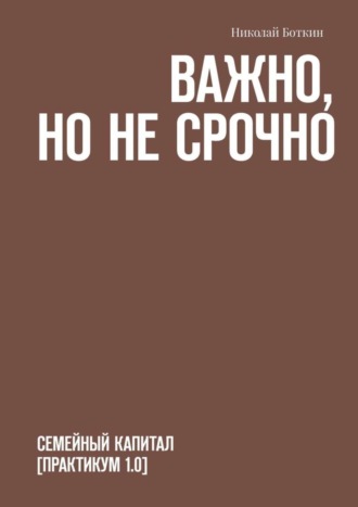 Николай Боткин. Важно, но не срочно. Семейный капитал [практикум 1.0]