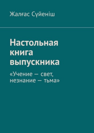 Жалғас Сүйеніш. Настольная книга выпускника. «Учение – свет, незнание – тьма»