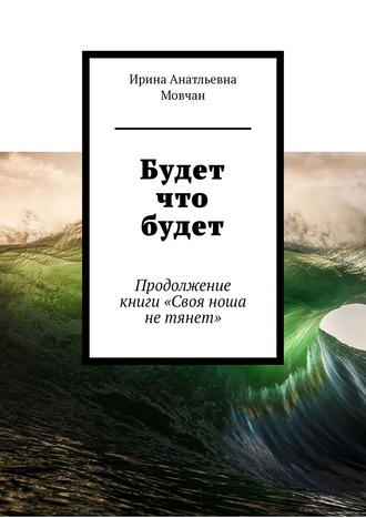 Ирина Анатльевна Мовчан. Будет что будет. Продолжение книги «Своя ноша не тянет»