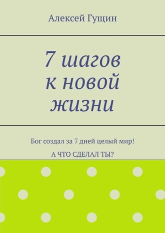 Алексей Гущин. 7 шагов к новой жизни. Бог создал за 7 дней целый мир! А что сделал ты?