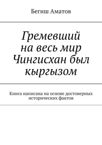 Бегиш Аматович Аматов. Гремевший на весь мир Чингисхан был кыргызом. Книга написана на основе достоверных исторических фактов