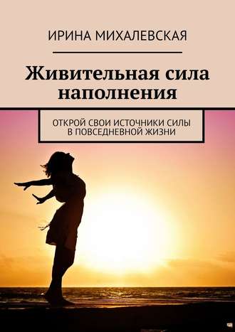 Ирина Михалевская. Живительная сила наполнения. Открой свои источники силы в повседневной жизни