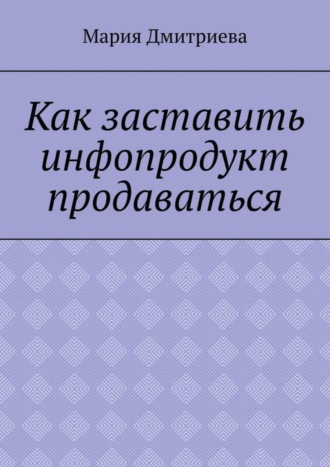 Мария Дмитриева. Как заставить инфопродукт продаваться. Мини-руководство для инфобизнесменов