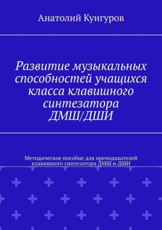 Анатолий Кунгуров. Развитие музыкальных способностей учащихся класса клавишного синтезатора ДМШ/ДШИ. Методическое пособие для преподавателей клавишного синтезатора ДМШ и ДШИ