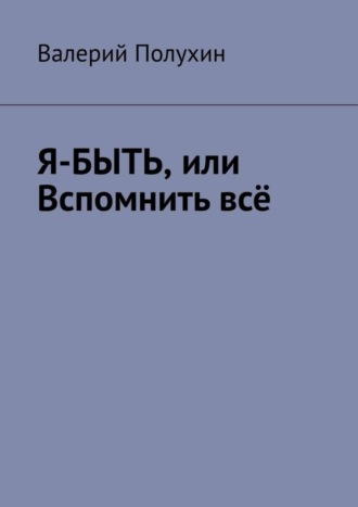 Валерий Полухин. Я-БЫТЬ, или Вспомнить всё