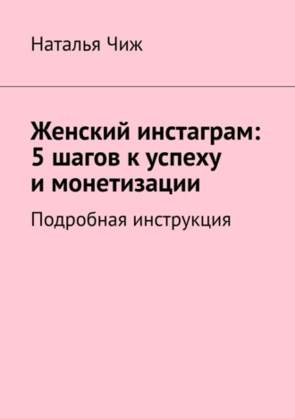 Наталья Чиж. Женский инстаграм: 5 шагов к успеху и монетизации. Подробная инструкция