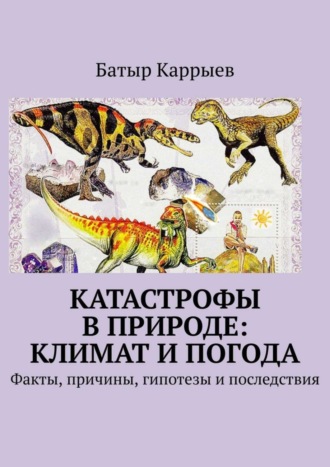 Батыр Каррыев. Катастрофы в природе: климат и погода. Факты, причины, гипотезы и последствия