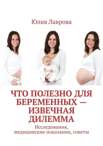 Обложка книги «Что полезно для беременных – извечная дилемма. Исследования, медицинские показания, советы»